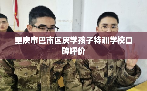 重庆市巴南区厌学孩子特训学校口碑评价 重庆市巴南区厌学孩子特训学校口碑评价