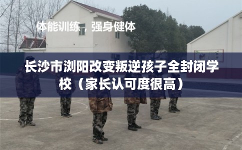 长沙市浏阳改变叛逆孩子全封闭学校（家长认可度很高）
