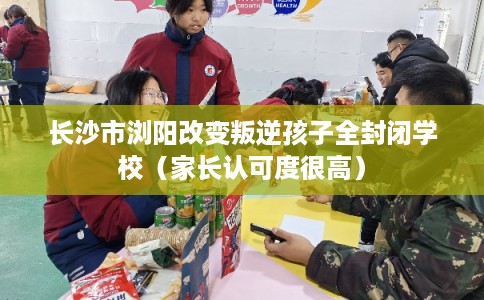 长沙市浏阳改变叛逆孩子全封闭学校（家长认可度很高）