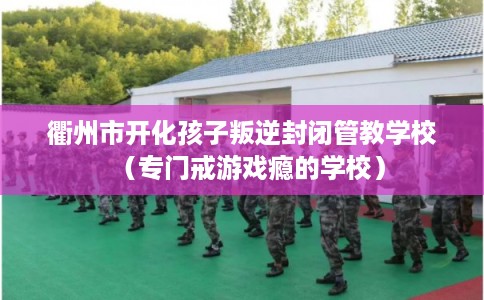 衢州市开化孩子叛逆封闭管教学校（专门戒游戏瘾的学校）