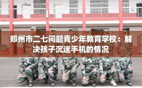 郑州市二七问题青少年教育学校:解决孩子沉迷手机的情况 郑州市二七问题青少年教育学校:解决孩子沉迷手机的情况