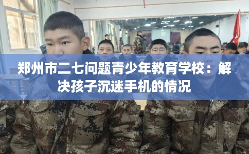 郑州市二七问题青少年教育学校:解决孩子沉迷手机的情况 郑州市二七问题青少年教育学校:解决孩子沉迷手机的情况