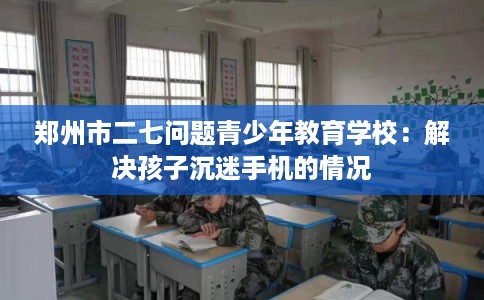 郑州市二七问题青少年教育学校:解决孩子沉迷手机的情况 郑州市二七问题青少年教育学校:解决孩子沉迷手机的情况