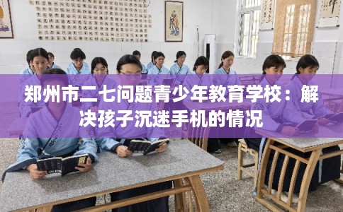 郑州市二七问题青少年教育学校:解决孩子沉迷手机的情况 郑州市二七问题青少年教育学校:解决孩子沉迷手机的情况