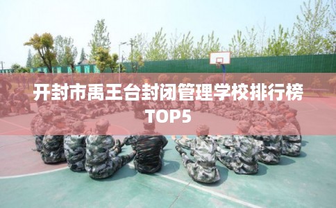 开封市禹王台封闭管理学校排行榜TOP5 开封市禹王台封闭管理学校排行榜TOP5