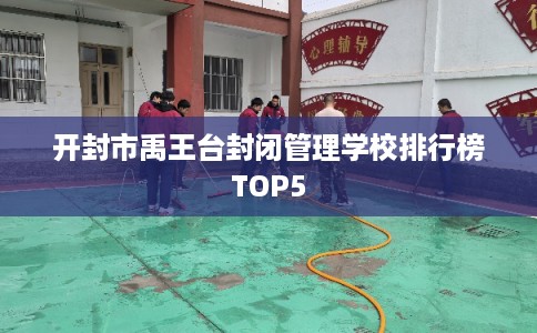 开封市禹王台封闭管理学校排行榜TOP5 开封市禹王台封闭管理学校排行榜TOP5