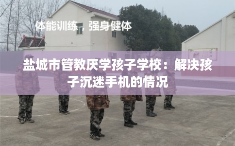 盐城市管教厌学孩子学校:解决孩子沉迷手机的情况 盐城市管教厌学孩子学校:解决孩子沉迷手机的情况