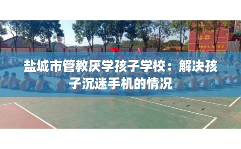 盐城市管教厌学孩子学校:解决孩子沉迷手机的情况 盐城市管教厌学孩子学校:解决孩子沉迷手机的情况