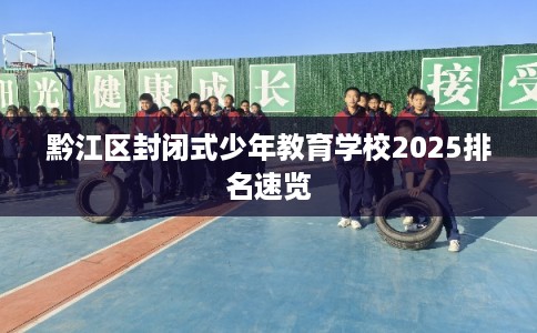 黔江区封闭式少年教育学校2025排名速览 黔江区封闭式少年教育学校2025排名速览