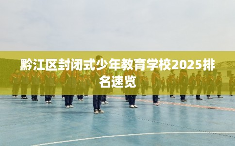 黔江区封闭式少年教育学校2025排名速览 黔江区封闭式少年教育学校2025排名速览