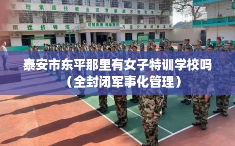 泰安市东平那里有女子特训学校吗（全封闭军事化管理）