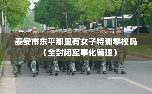 泰安市东平那里有女子特训学校吗（全封闭军事化管理）