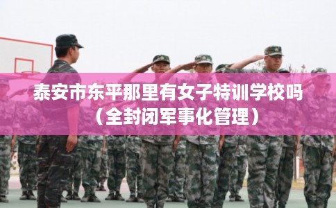 泰安市东平那里有女子特训学校吗（全封闭军事化管理）