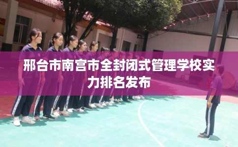 邢台市南宫市全封闭式管理学校实力排名发布 邢台市南宫市全封闭式管理学校实力排名发布