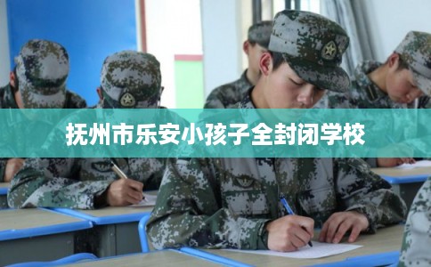 抚州市乐安小孩子全封闭学校 抚州市乐安小孩子全封闭学校