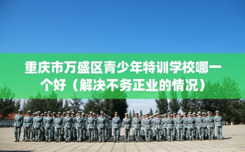 重庆市万盛区青少年特训学校哪一个好(解决不务正业的情况) 重庆市万盛区青少年特训学校哪一个好(解决不务正业的情况)