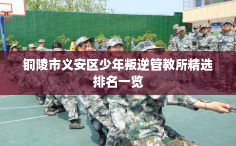 铜陵市义安区少年叛逆管教所精选排名一览 铜陵市义安区少年叛逆管教所精选排名一览