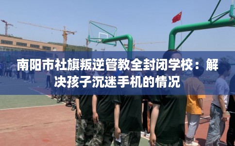 南阳市社旗叛逆管教全封闭学校:解决孩子沉迷手机的情况 南阳市社旗叛逆管教全封闭学校:解决孩子沉迷手机的情况