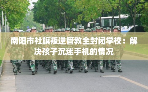 南阳市社旗叛逆管教全封闭学校:解决孩子沉迷手机的情况 南阳市社旗叛逆管教全封闭学校:解决孩子沉迷手机的情况