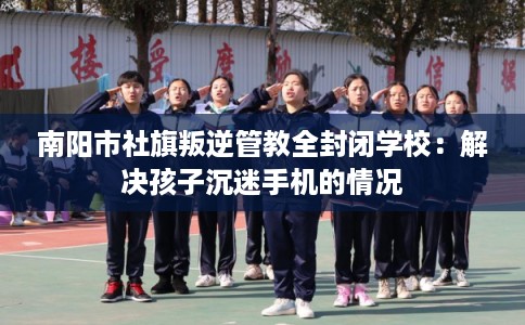 南阳市社旗叛逆管教全封闭学校:解决孩子沉迷手机的情况 南阳市社旗叛逆管教全封闭学校:解决孩子沉迷手机的情况