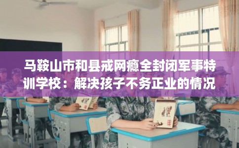 马鞍山市和县戒网瘾全封闭军事特训学校：解决孩子不务正业的情况