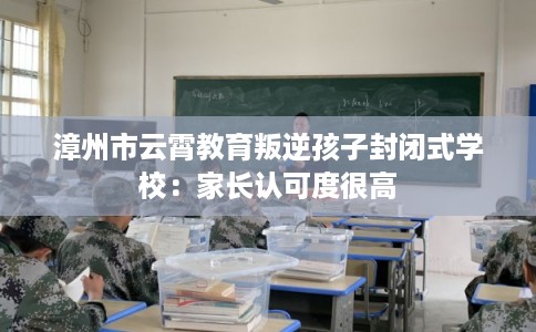 漳州市云霄教育叛逆孩子封闭式学校:家长认可度很高 漳州市云霄教育叛逆孩子封闭式学校:家长认可度很高
