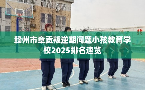 赣州市章贡叛逆期问题小孩教育学校2025排名速览 赣州市章贡叛逆期问题小孩教育学校2025排名速览