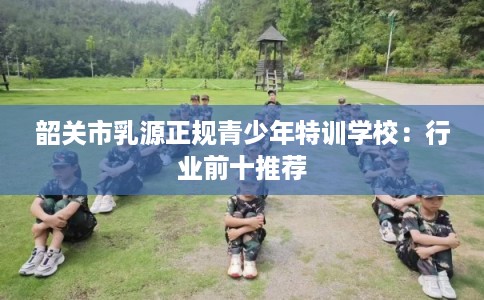 韶关市乳源正规青少年特训学校：行业前十推荐