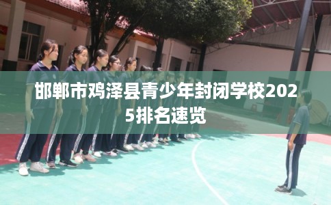 邯郸市鸡泽县青少年封闭学校2025排名速览 邯郸市鸡泽县青少年封闭学校2025排名速览