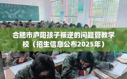 合肥市庐阳孩子叛逆的问题管教学校(招生信息公布2025年) 合肥市庐阳孩子叛逆的问题管教学校(招生信息公布2025年)
