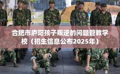 合肥市庐阳孩子叛逆的问题管教学校(招生信息公布2025年) 合肥市庐阳孩子叛逆的问题管教学校(招生信息公布2025年)