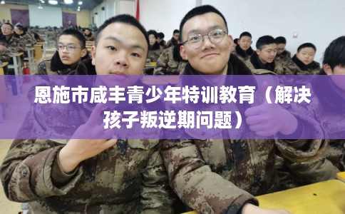 恩施市咸丰青少年特训教育（解决孩子叛逆期问题）