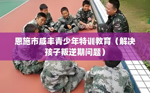 恩施市咸丰青少年特训教育（解决孩子叛逆期问题）