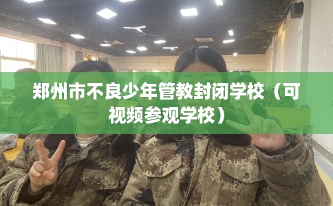 郑州市不良少年管教封闭学校(可视频参观学校) 郑州市不良少年管教封闭学校(可视频参观学校)