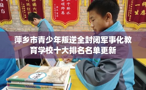 萍乡市青少年叛逆全封闭军事化教育学校十大排名名单更新