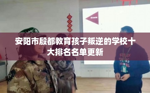 安阳市殷都教育孩子叛逆的学校十大排名名单更新 安阳市殷都教育孩子叛逆的学校十大排名名单更新