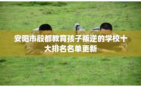 安阳市殷都教育孩子叛逆的学校十大排名名单更新 安阳市殷都教育孩子叛逆的学校十大排名名单更新
