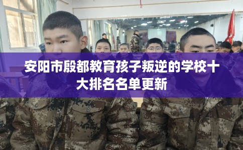 安阳市殷都教育孩子叛逆的学校十大排名名单更新 安阳市殷都教育孩子叛逆的学校十大排名名单更新