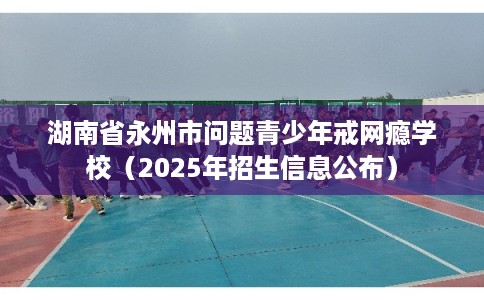 湖南省永州市问题青少年戒网瘾学校(2025年招生信息公布) 湖南省永州市问题青少年戒网瘾学校(2025年招生信息公布)
