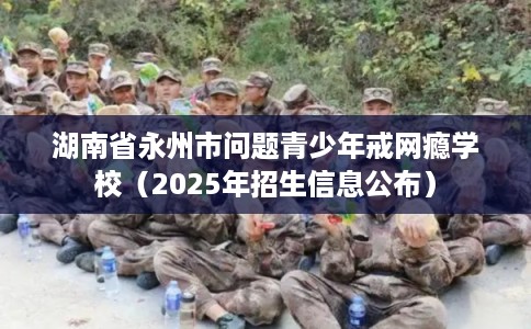 湖南省永州市问题青少年戒网瘾学校(2025年招生信息公布) 湖南省永州市问题青少年戒网瘾学校(2025年招生信息公布)