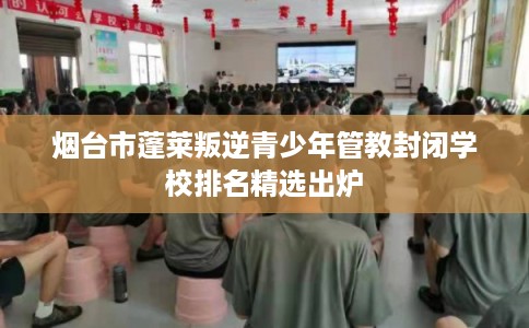 烟台市蓬莱叛逆青少年管教封闭学校排名精选出炉 烟台市蓬莱叛逆青少年管教封闭学校排名精选出炉