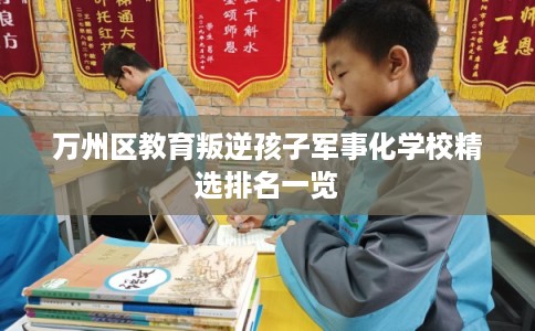 万州区教育叛逆孩子军事化学校精选排名一览