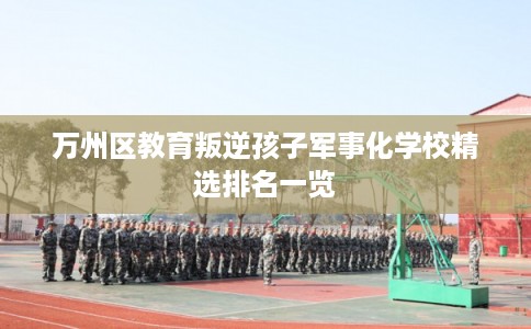 万州区教育叛逆孩子军事化学校精选排名一览