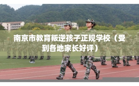 南京市教育叛逆孩子正规学校(受到各地家长好评) 南京市教育叛逆孩子正规学校(受到各地家长好评)