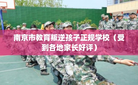 南京市教育叛逆孩子正规学校(受到各地家长好评) 南京市教育叛逆孩子正规学校(受到各地家长好评)