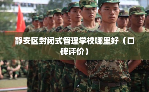 静安区封闭式管理学校哪里好(口碑评价) 静安区封闭式管理学校哪里好(口碑评价)