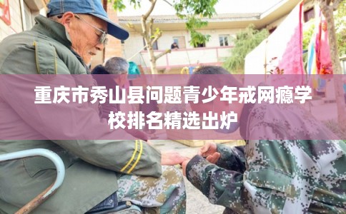 重庆市秀山县问题青少年戒网瘾学校排名精选出炉