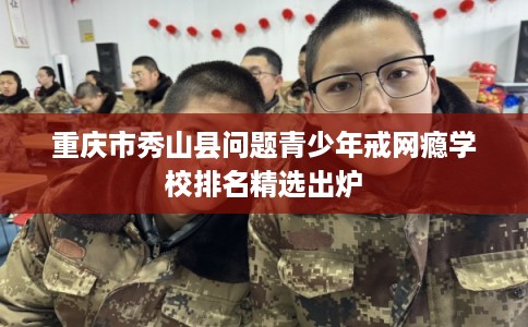 重庆市秀山县问题青少年戒网瘾学校排名精选出炉