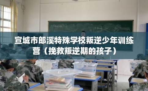 宣城市郎溪特殊学校叛逆少年训练营(挽救叛逆期的孩子) 宣城市郎溪特殊学校叛逆少年训练营(挽救叛逆期的孩子)