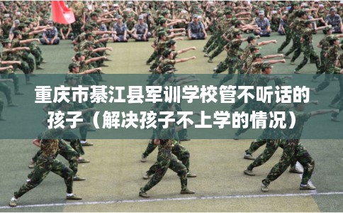 重庆市綦江县军训学校管不听话的孩子（解决孩子不上学的情况）